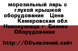 морозильный ларь с глухой крышкой оборудование › Цена ­ 19 000 - Кемеровская обл., Новокузнецк г. Бизнес » Оборудование   